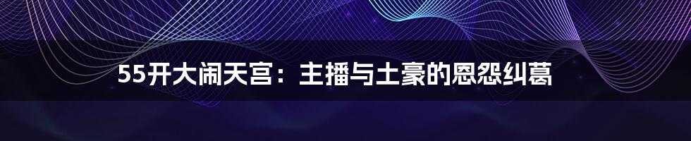 55开大闹天宫:主播与土豪的恩怨纠葛
