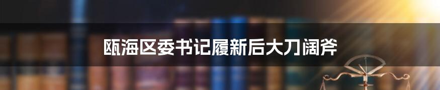 瓯海区委书记履新后大刀阔斧