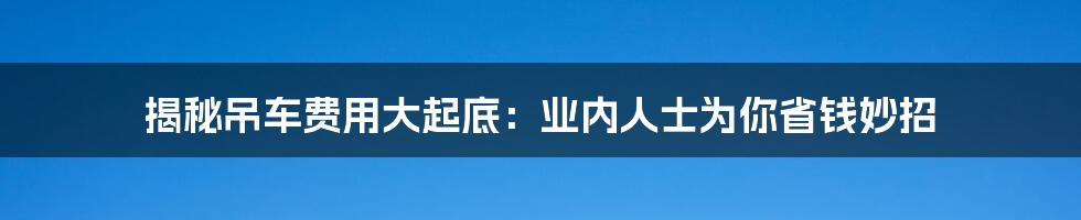 揭秘吊车费用大起底:业内人士为你省钱妙招