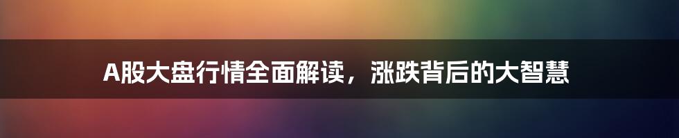 A股大盘行情全面解读,涨跌背后的大智慧