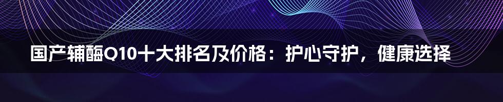 国产辅酶Q10十大排名及价格:护心守护,健康选择