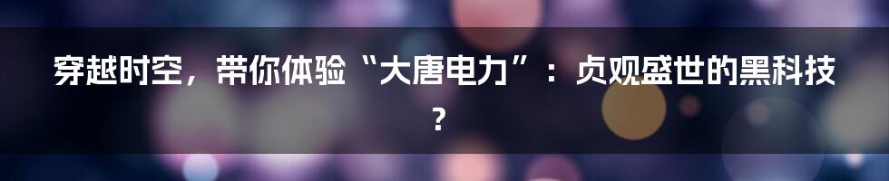 穿越时空,带你体验“大唐电力”:贞观盛世的黑科技?
