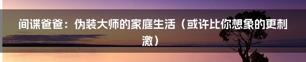 间谍爸爸:伪装大师的家庭生活(或许比你想象的更刺激)