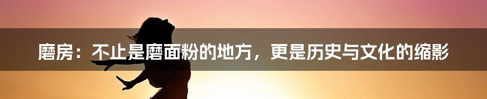 磨房:不止是磨面粉的地方,更是历史与文化的缩影