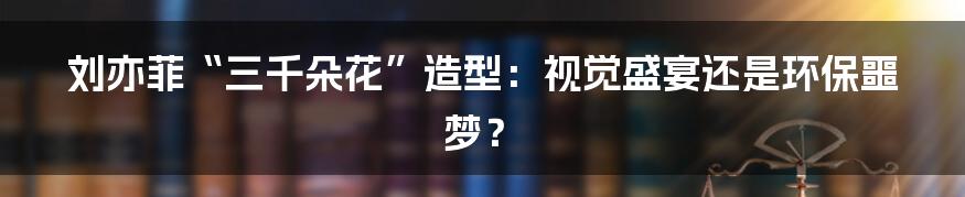 刘亦菲“三千朵花”造型:视觉盛宴还是环保噩梦?