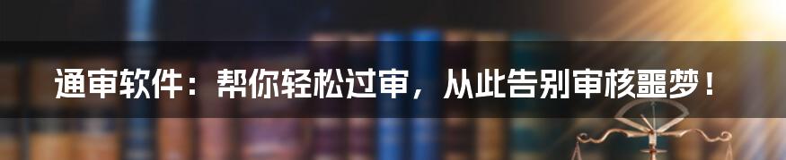 通审软件:帮你轻松过审,从此告别审核噩梦!
