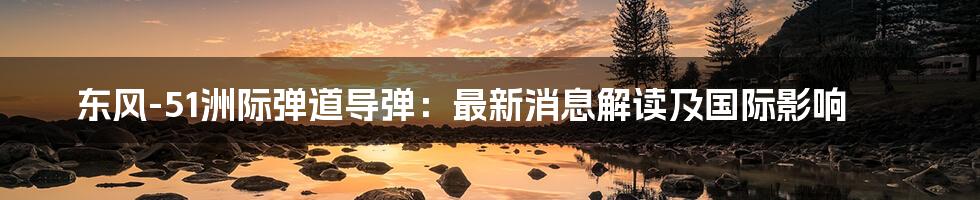 东风-51洲际弹道导弹:最新消息解读及国际影响