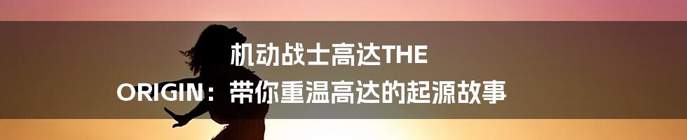 机动战士高达THE ORIGIN:带你重温高达的起源故事