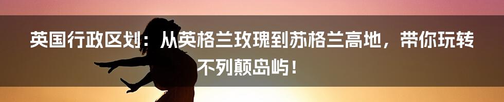 英国行政区划：从英格兰玫瑰到苏格兰高地，带你玩转不列颠岛屿！