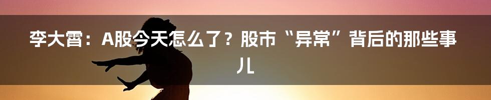 李大霄:A股今天怎么了?股市“异常”背后的那些事儿