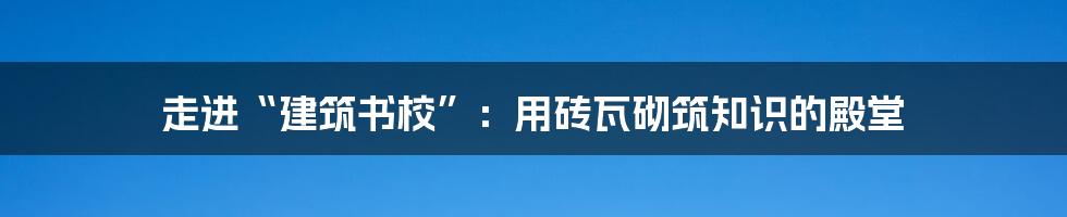 走进“建筑书校”:用砖瓦砌筑知识的殿堂
