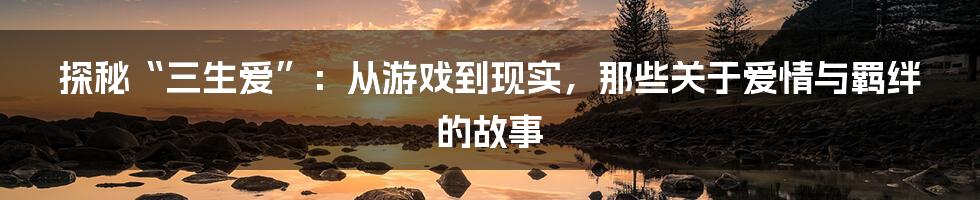 探秘“三生爱”:从游戏到现实,那些关于爱情与羁绊的故事