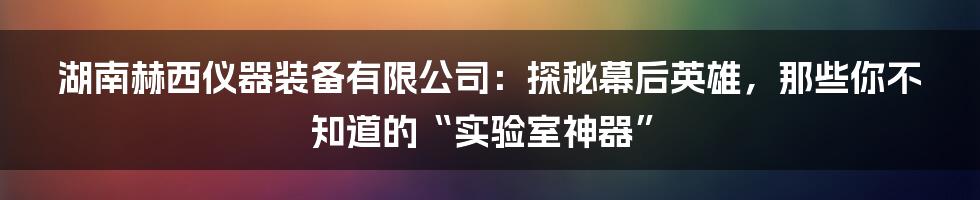湖南赫西仪器装备有限公司:探秘幕后英雄,那些你不知道的“实验室神器”
