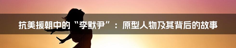 抗美援朝中的“李默尹”:原型人物及其背后的故事