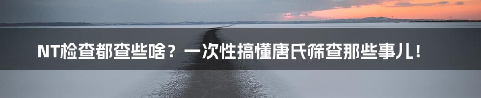 NT检查都查些啥?一次性搞懂唐氏筛查那些事儿!