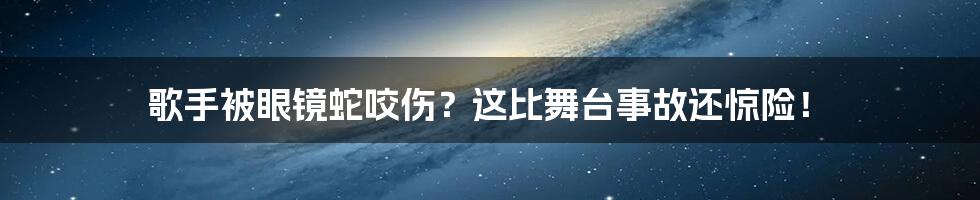 歌手被眼镜蛇咬伤?这比舞台事故还惊险!