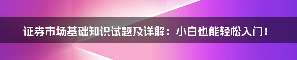 证券市场基础知识试题及详解:小白也能轻松入门!