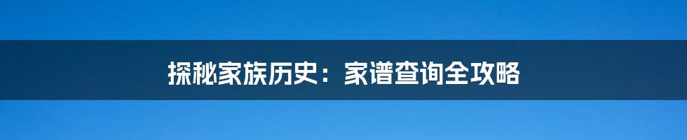 探秘家族历史：家谱查询全攻略