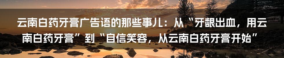 云南白药牙膏广告语的那些事儿：从“牙龈出血，用云南白药牙膏”到“自信笑容，从云南白药牙膏开始”
