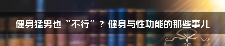 健身猛男也“不行”?健身与性功能的那些事儿