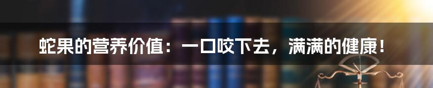 蛇果的营养价值：一口咬下去，满满的健康！