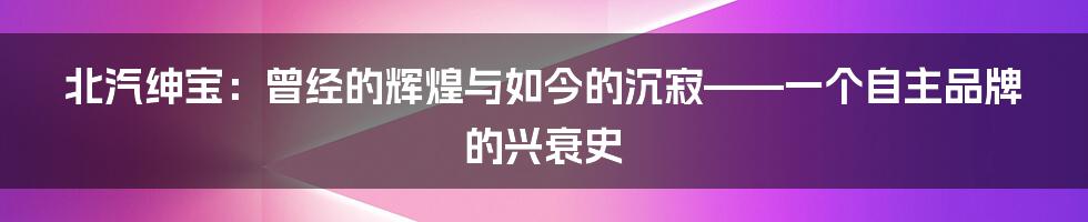 北汽绅宝:曾经的辉煌与如今的沉寂——一个自主品牌的兴衰史
