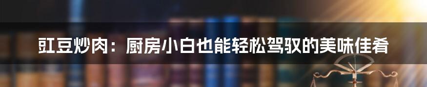 豇豆炒肉:厨房小白也能轻松驾驭的美味佳肴