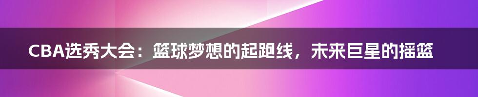 CBA选秀大会:篮球梦想的起跑线,未来巨星的摇篮