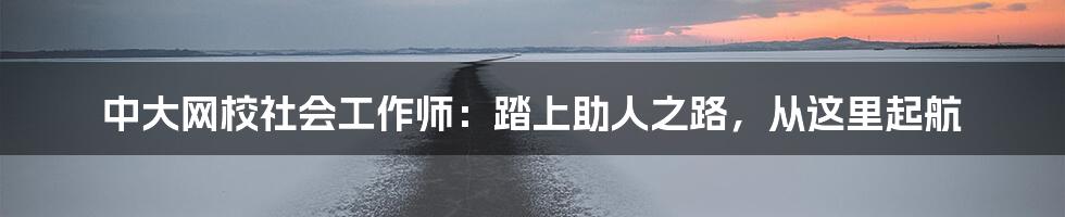 中大网校社会工作师:踏上助人之路,从这里起航