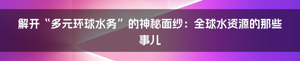 解开“多元环球水务”的神秘面纱：全球水资源的那些事儿