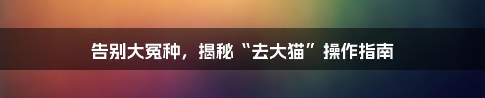 告别大冤种,揭秘“去大猫”操作指南