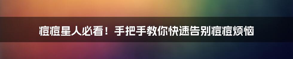 痘痘星人必看!手把手教你快速告别痘痘烦恼