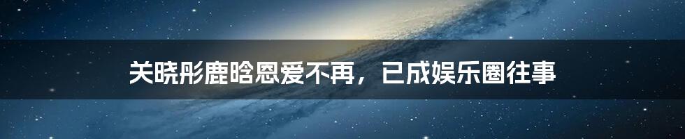关晓彤鹿晗恩爱不再,已成娱乐圈往事