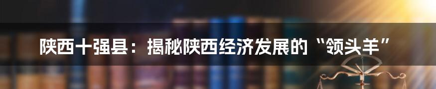 陕西十强县:揭秘陕西经济发展的“领头羊”