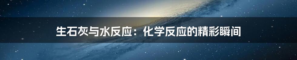 生石灰与水反应:化学反应的精彩瞬间