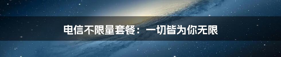 电信不限量套餐:一切皆为你无限
