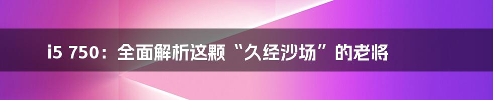i5 750:全面解析这颗“久经沙场”的老将