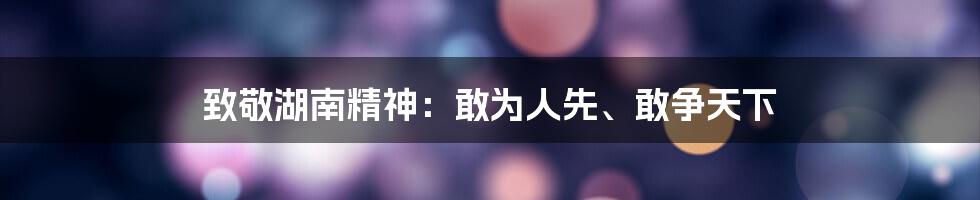 致敬湖南精神:敢为人先、敢争天下