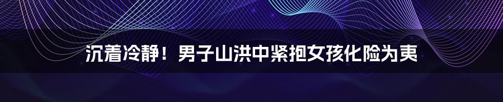 沉着冷静！男子山洪中紧抱女孩化险为夷