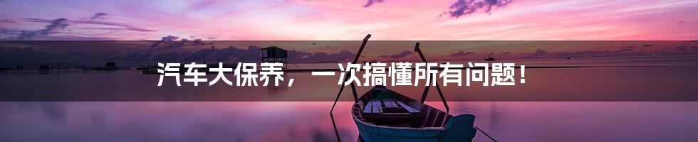 汽车大保养,一次搞懂所有问题!