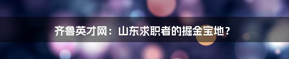 齐鲁英才网:山东求职者的掘金宝地?