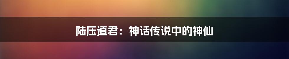 陆压道君:神话传说中的神仙