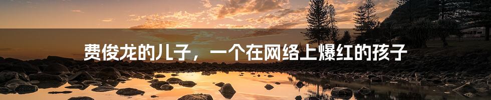费俊龙的儿子,一个在网络上爆红的孩子
