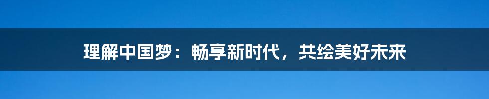 理解中国梦:畅享新时代,共绘美好未来