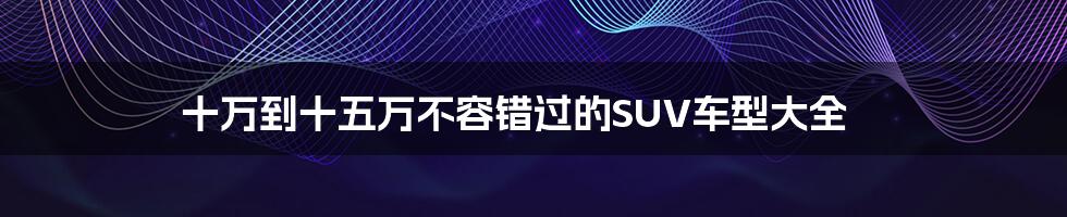 十万到十五万不容错过的SUV车型大全