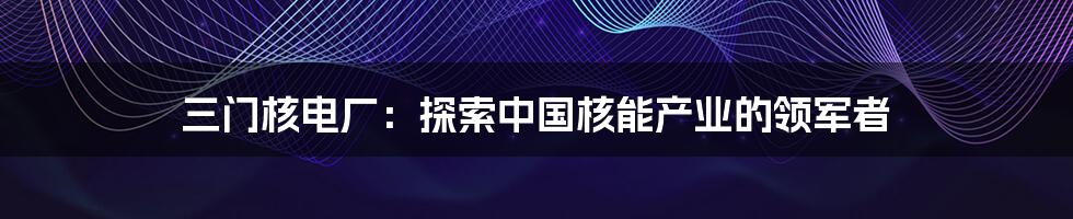 三门核电厂:探索中国核能产业的领军者