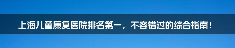 上海儿童康复医院排名第一,不容错过的综合指南!
