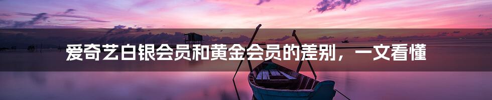 爱奇艺白银会员和黄金会员的差别,一文看懂