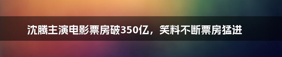 沈腾主演电影票房破350亿，笑料不断票房猛进