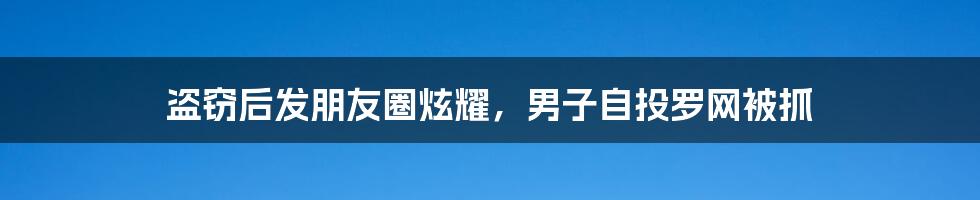 盗窃后发朋友圈炫耀,男子自投罗网被抓